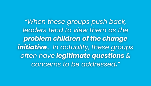 “When these groups push back, leaders tend to view them as the problem children of the change initiative... In actuality, these groups often have legitimate questions & concerns to be addressed.”